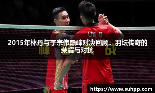 2015年林丹与李宗伟巅峰对决回顾：羽坛传奇的荣耀与对抗